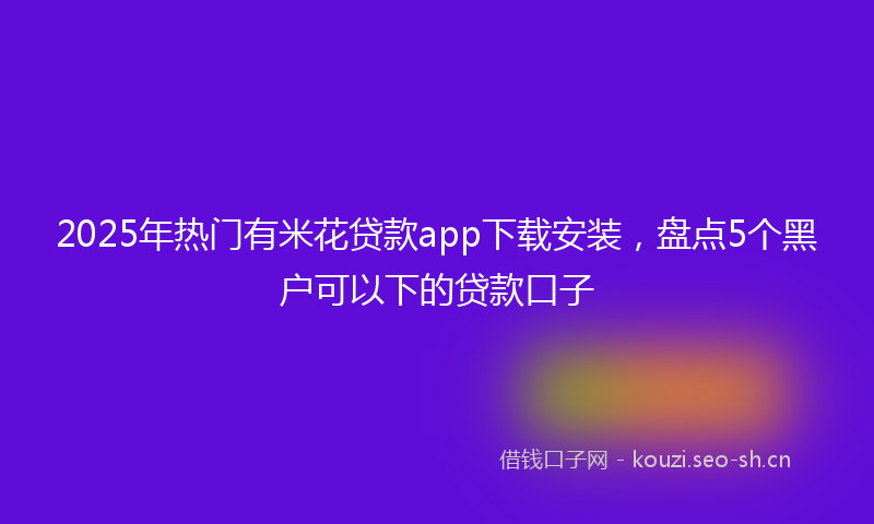 2025年热门有米花贷款app下载安装，盘点5个黑户可以下的贷款口子