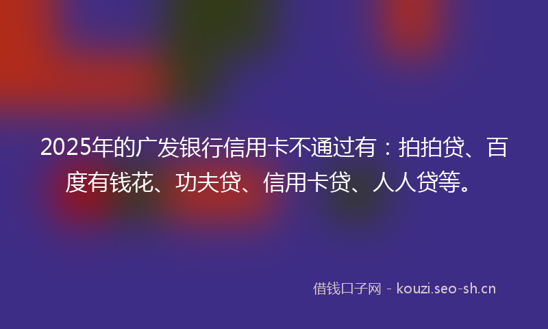 2025年的广发银行信用卡不通过有：拍拍贷、百度有钱花、功夫贷、信用卡贷、人人贷等。