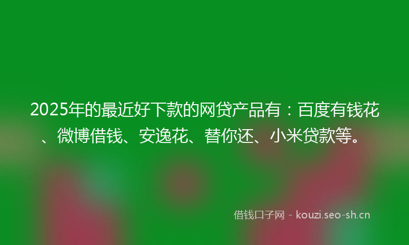 2025年的最近好下款的网贷产品有：百度有钱花、微博借钱、安逸花、替你还、小米贷款等。