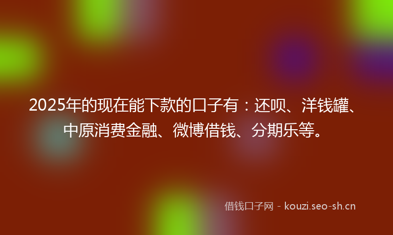 2025年的现在能下款的口子有：还呗、洋钱罐、中原消费金融、微博借钱、分期乐等。