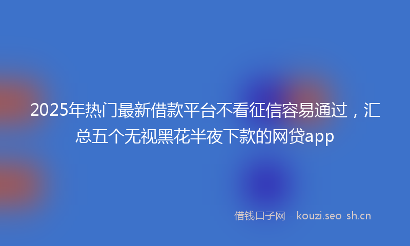 2025年热门最新借款平台不看征信容易通过，汇总五个无视黑花半夜下款的网贷app