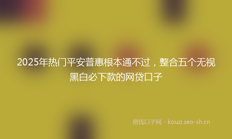 2025年热门平安普惠根本通不过，整合五个无视黑白必下款的网贷口子