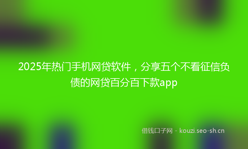 2025年热门手机网贷软件，分享五个不看征信负债的网贷百分百下款app