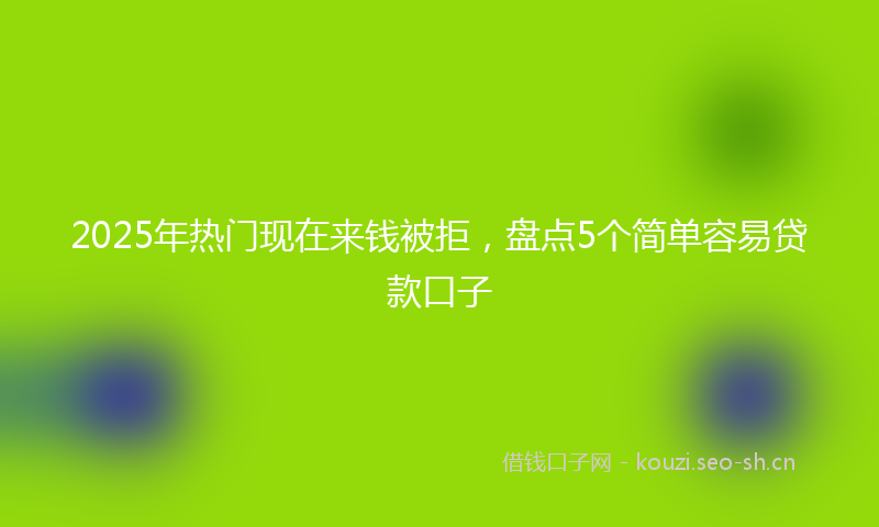 2025年热门现在来钱被拒,盘点5个简单容易贷款口子