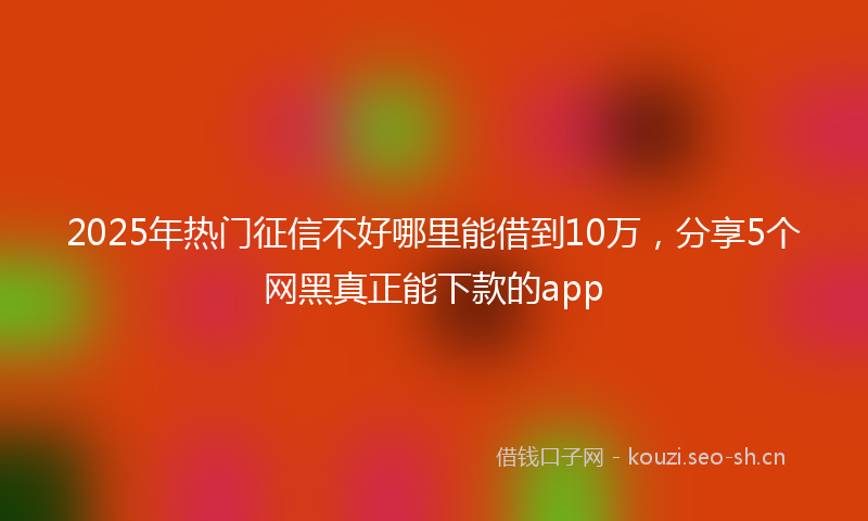 2025年热门征信不好哪里能借到10万，分享5个网黑真正能下款的app