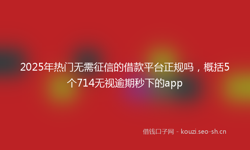 2025年热门无需征信的借款平台正规吗，概括5个714无视逾期秒下的app