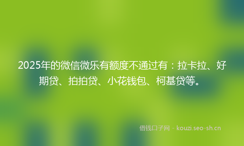 2025年的微信微乐有额度不通过有：拉卡拉、好期贷、拍拍贷、小花钱包、柯基贷等。