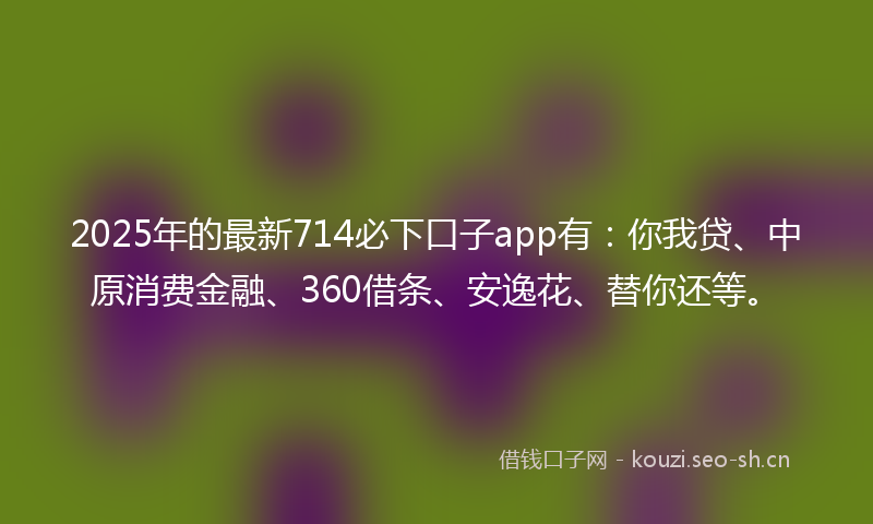 2025年的最新714必下口子app有：你我贷、中原消费金融、360借条、安逸花、替你还等。