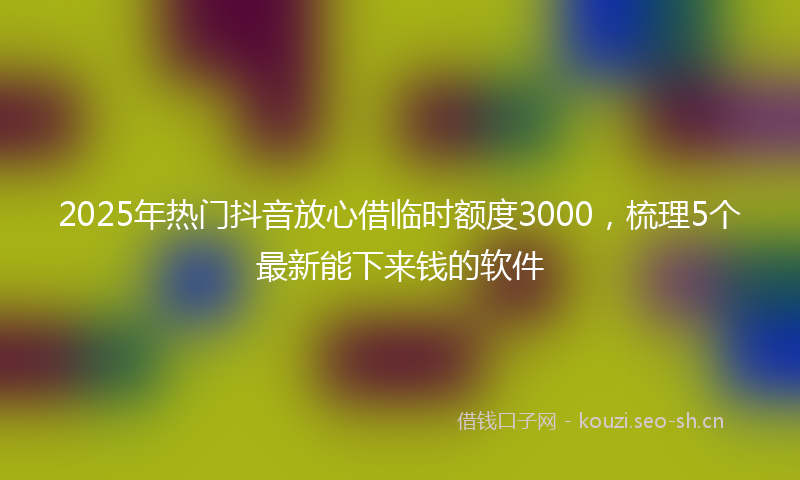 2025年热门抖音放心借临时额度3000，梳理5个最新能下来钱的软件