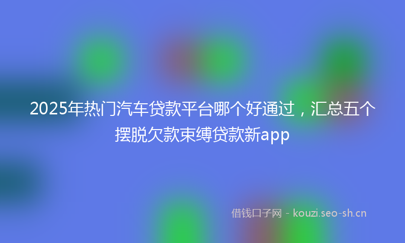 2025年热门汽车贷款平台哪个好通过，汇总五个摆脱欠款束缚贷款新app