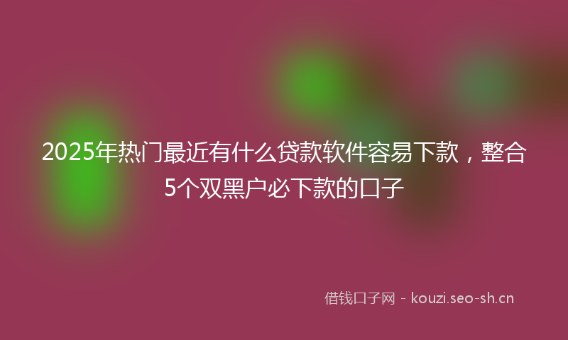 2025年热门最近有什么贷款软件容易下款，整合5个双黑户必下款的口子