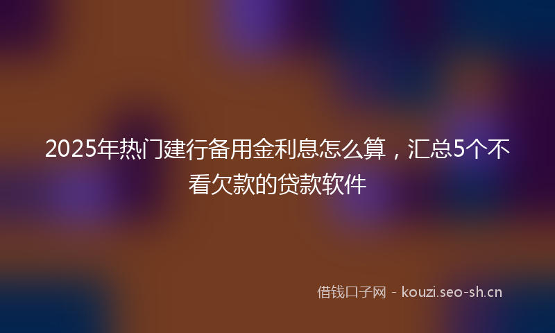 2025年热门建行备用金利息怎么算，汇总5个不看欠款的贷款软件