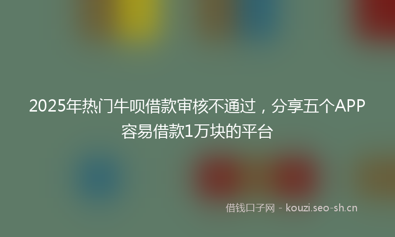 2025年热门牛呗借款审核不通过，分享五个APP容易借款1万块的平台
