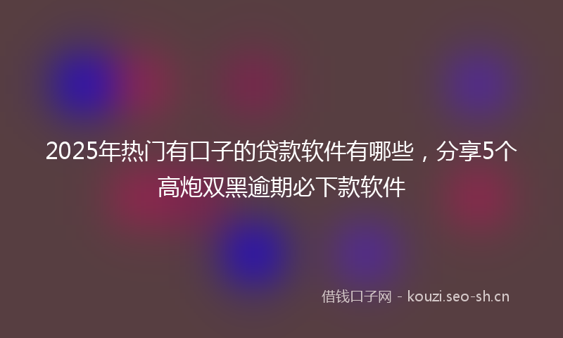 2025年热门有口子的贷款软件有哪些，分享5个高炮双黑逾期必下款软件