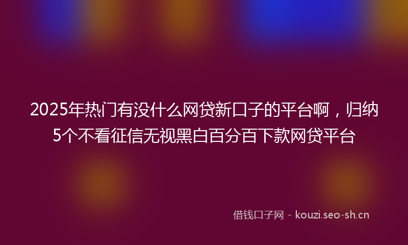 2025年热门有没什么网贷新口子的平台啊，归纳5个不看征信无视黑白百分百下款网贷平台