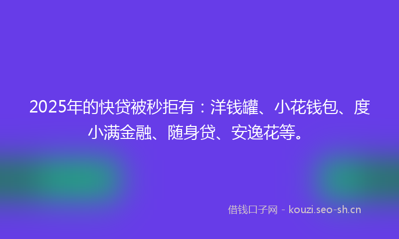2025年的快贷被秒拒有：洋钱罐、小花钱包、度小满金融、随身贷、安逸花等。