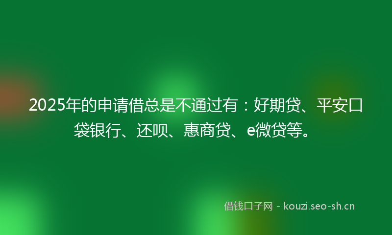 2025年的申请借总是不通过有：好期贷、平安口袋银行、还呗、惠商贷、e微贷等。