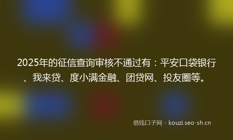2025年的征信查询审核不通过有：平安口袋银行、我来贷、度小满金融、团贷网、投友圈等。