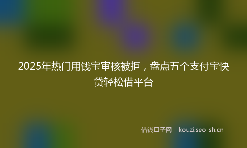 2025年热门用钱宝审核被拒，盘点五个支付宝快贷轻松借平台