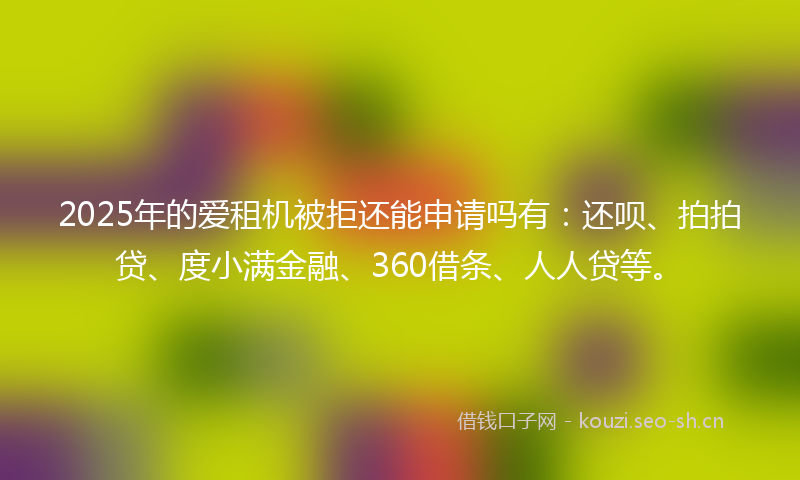2025年的爱租机被拒还能申请吗有：还呗、拍拍贷、度小满金融、360借条、人人贷等。