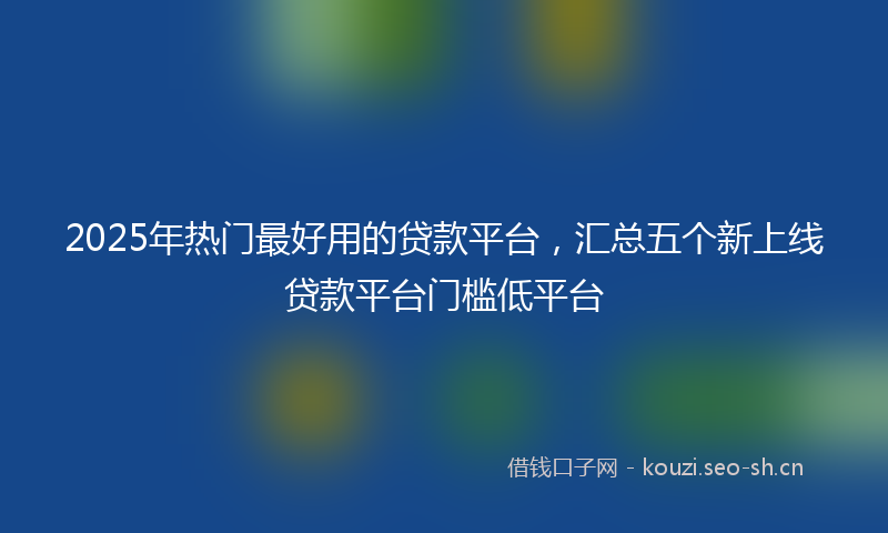 2025年热门最好用的贷款平台，汇总五个新上线贷款平台门槛低平台