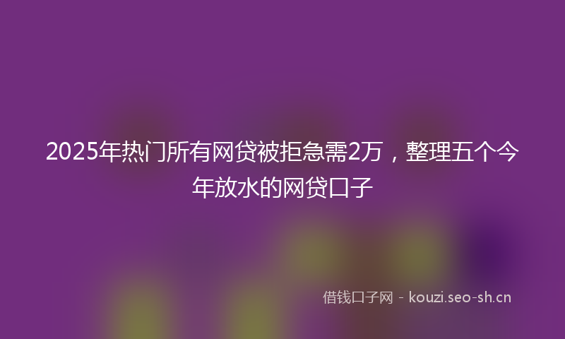 2025年热门所有网贷被拒急需2万，整理五个今年放水的网贷口子