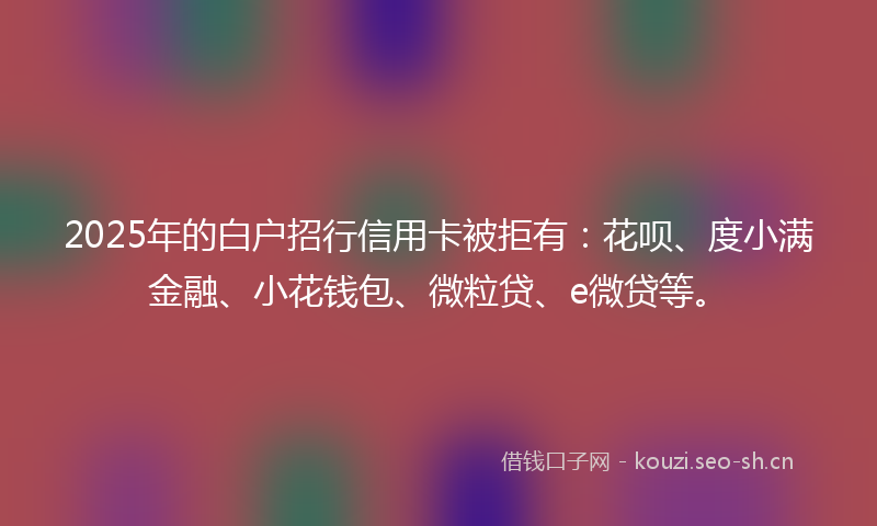 2025年的白户招行信用卡被拒有：花呗、度小满金融、小花钱包、微粒贷、e微贷等。