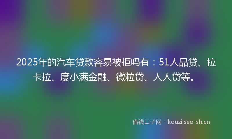 2025年的汽车贷款容易被拒吗有：51人品贷、拉卡拉、度小满金融、微粒贷、人人贷等。
