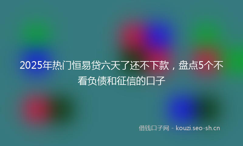 2025年热门恒易贷六天了还不下款，盘点5个不看负债和征信的口子