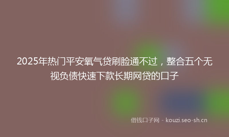 2025年热门平安氧气贷刷脸通不过，整合五个无视负债快速下款长期网贷的口子