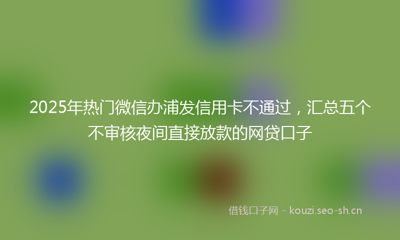 2025年热门微信办浦发信用卡不通过，汇总五个不审核夜间直接放款的网贷口子