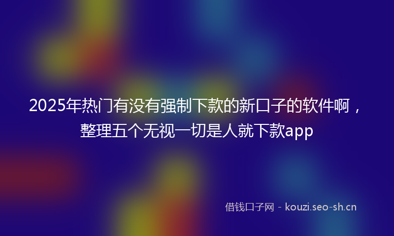 2025年热门有没有强制下款的新口子的软件啊,整理五个无视一切是人就下款app
