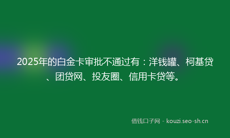 2025年的白金卡审批不通过有：洋钱罐、柯基贷、团贷网、投友圈、信用卡贷等。