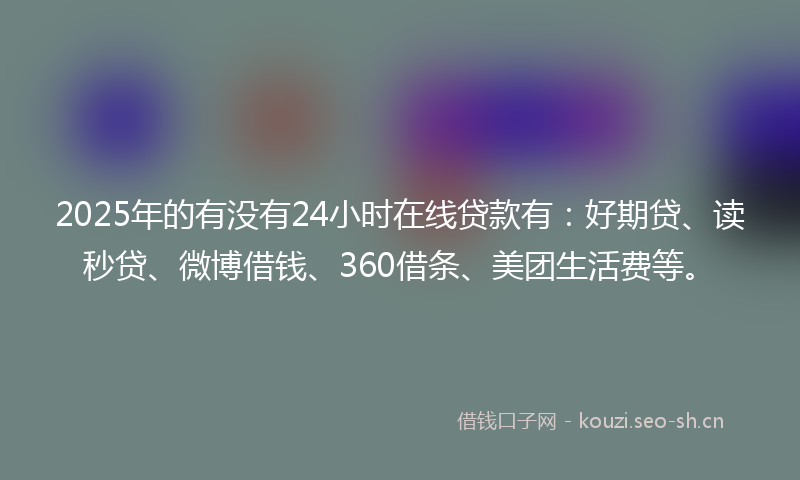 2025年的有没有24小时在线贷款有：好期贷、读秒贷、微博借钱、360借条、美团生活费等。