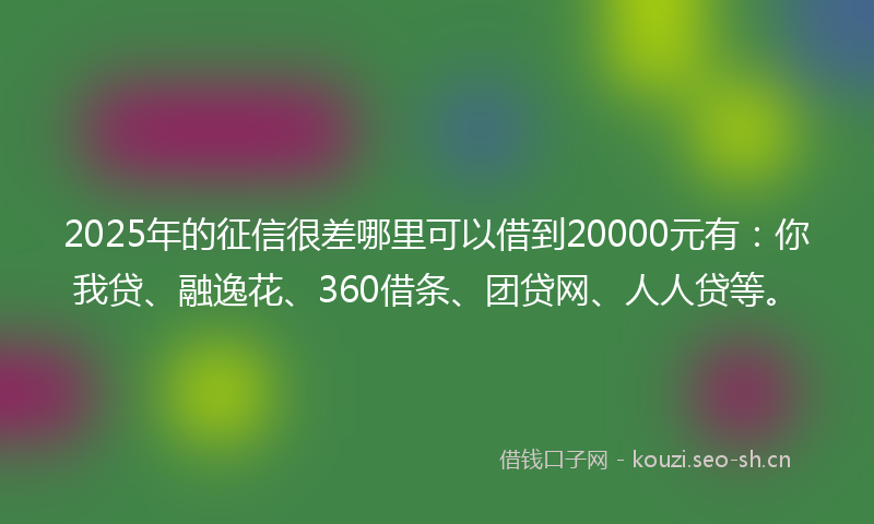2025年的征信很差哪里可以借到20000元有：你我贷、融逸花、360借条、团贷网、人人贷等。