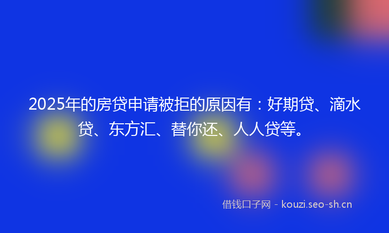 2025年的房贷申请被拒的原因有：好期贷、滴水贷、东方汇、替你还、人人贷等。