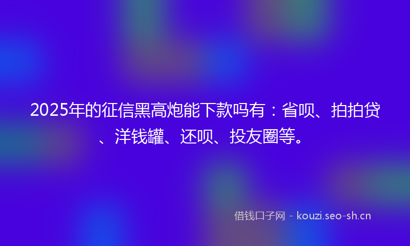 2025年的征信黑高炮能下款吗有：省呗、拍拍贷、洋钱罐、还呗、投友圈等。