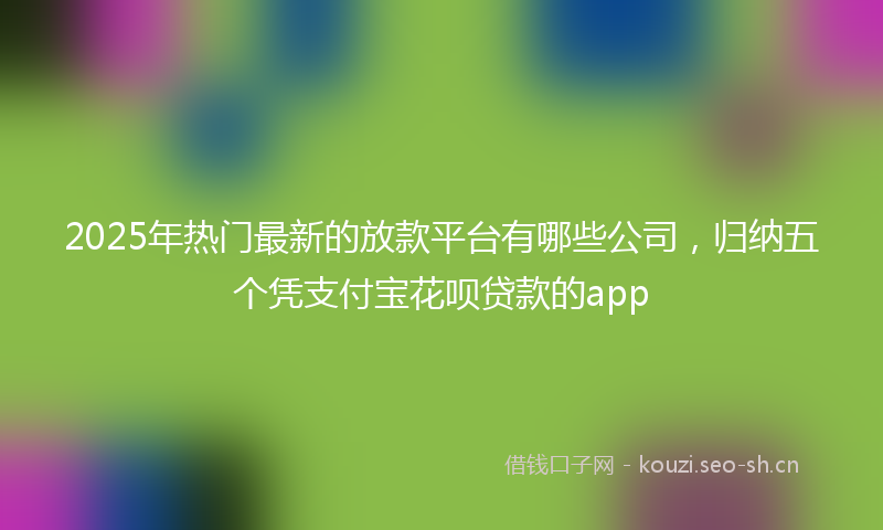 2025年热门最新的放款平台有哪些公司，归纳五个凭支付宝花呗贷款的app