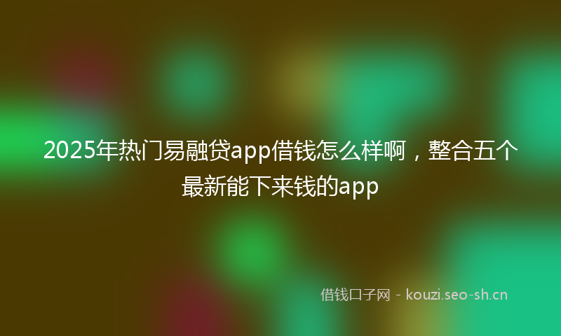2025年热门易融贷app借钱怎么样啊，整合五个最新能下来钱的app