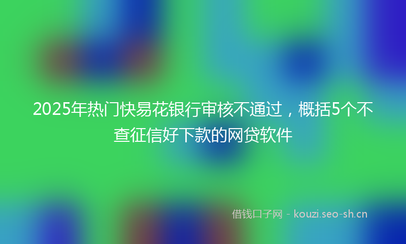 2025年热门快易花银行审核不通过，概括5个不查征信好下款的网贷软件