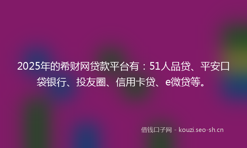 2025年的希财网贷款平台有：51人品贷、平安口袋银行、投友圈、信用卡贷、e微贷等。