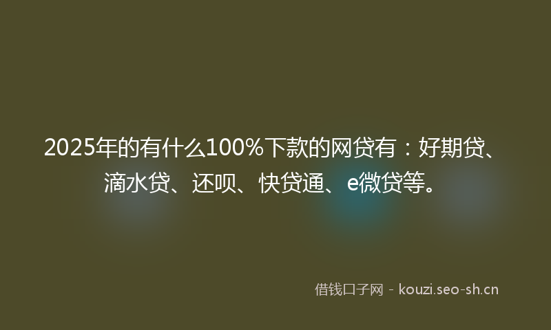 2025年的有什么100%下款的网贷有：好期贷、滴水贷、还呗、快贷通、e微贷等。