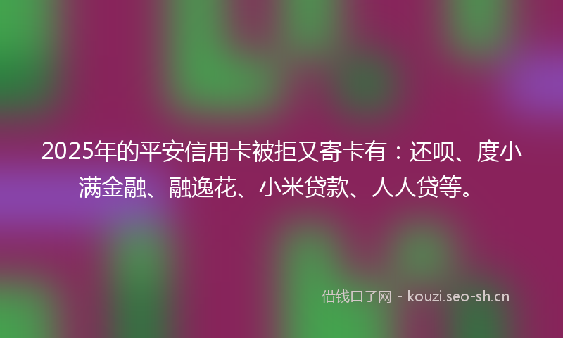 2025年的平安信用卡被拒又寄卡有：还呗、度小满金融、融逸花、小米贷款、人人贷等。