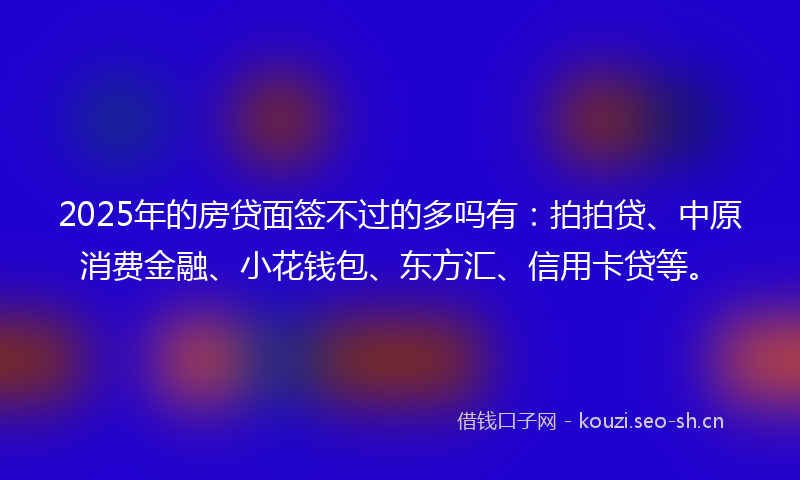 2025年的房贷面签不过的多吗有：拍拍贷、中原消费金融、小花钱包、东方汇、信用卡贷等。
