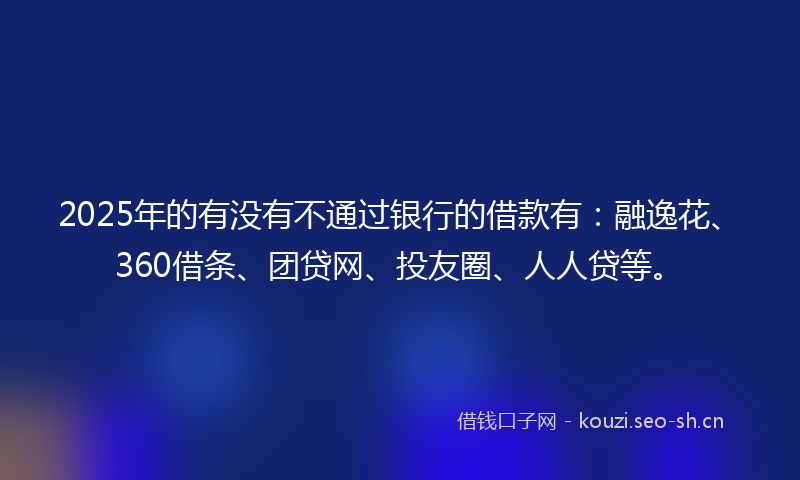 2025年的有没有不通过银行的借款有：融逸花、360借条、团贷网、投友圈、人人贷等。