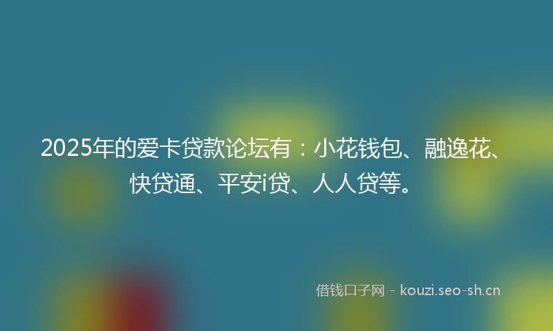 2025年的爱卡贷款论坛有：小花钱包、融逸花、快贷通、平安i贷、人人贷等。
