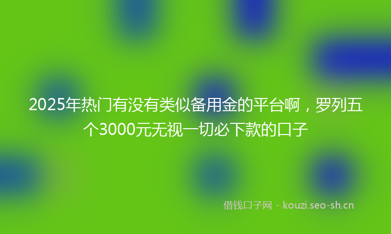 2025年热门有没有类似备用金的平台啊，罗列五个3000元无视一切必下款的口子