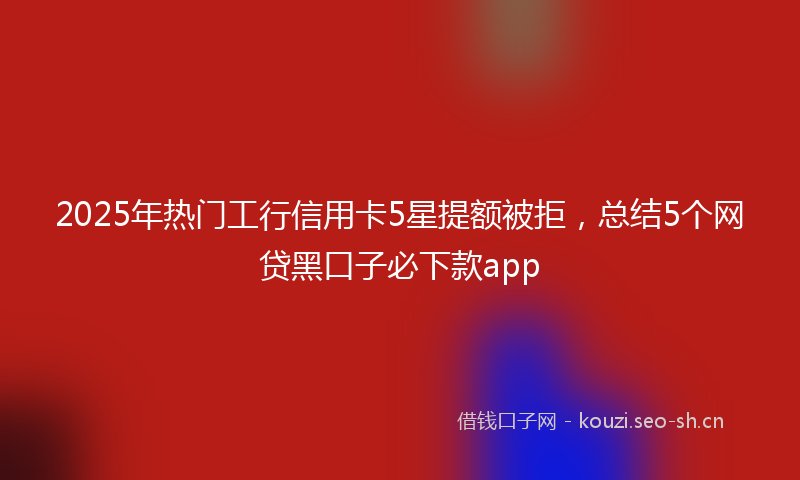2025年热门工行信用卡5星提额被拒，总结5个网贷黑口子必下款app