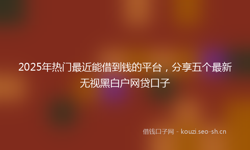 2025年热门最近能借到钱的平台，分享五个最新无视黑白户网贷口子