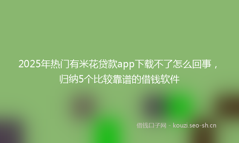 2025年热门有米花贷款app下载不了怎么回事，归纳5个比较靠谱的借钱软件